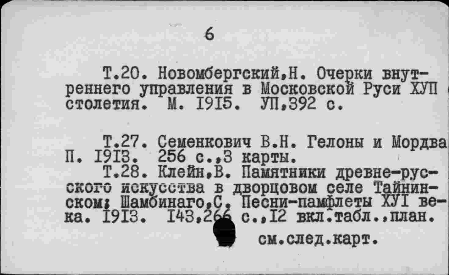 ﻿T.20. Новомбергский,Н. Очерки внутреннего управления в Московской Руси ХУП столетия. М. 1915. УП,392 с.
Т.27. Семенкович В.Н. Гелоны и Мордва П. 1913. 256 с.,3 карты.
Т.28. Клейн,В. Памятники древне-русского искусства в дворцовом селе Тайнинском: Шамбинаго.С, Песни-памфлеты ХУТ века. 1913. 143,2^. с.,12 вкл.табл.,план.
W см.след.карт.